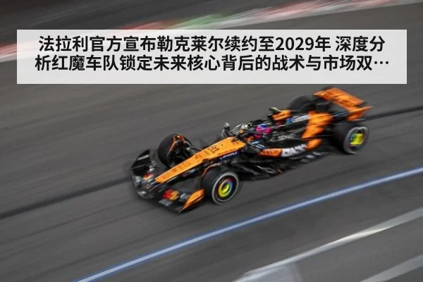 法拉利官方宣布勒克莱尔续约至2029年 深度分析红魔车队锁定未来核心背后的战术与市场双重考量